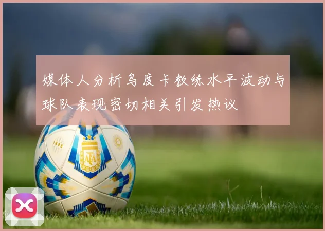 媒体人分析乌度卡教练水平波动与球队表现密切相关引发热议