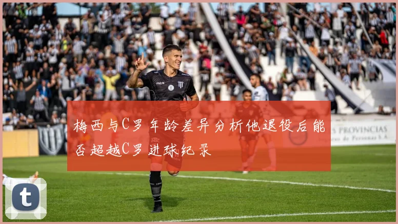 梅西与C罗年龄差异分析他退役后能否超越C罗进球纪录