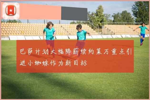 巴萨计划大幅降薪续约莱万重点引进小蜘蛛作为新目标
