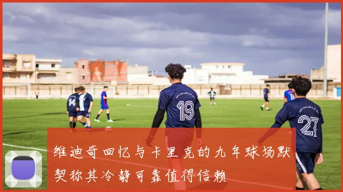维迪奇回忆与卡里克的九年球场默契称其冷静可靠值得信赖