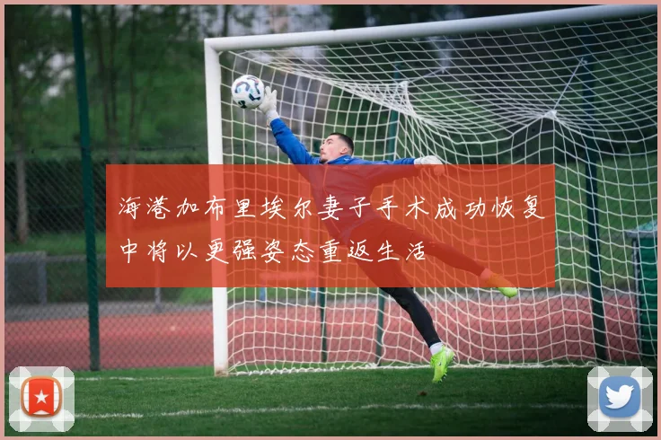 海港加布里埃尔妻子手术成功恢复中将以更强姿态重返生活