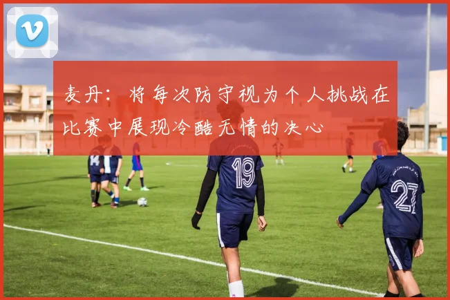 麦丹：将每次防守视为个人挑战在比赛中展现冷酷无情的决心