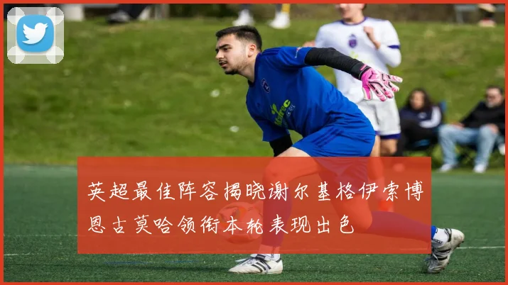 英超最佳阵容揭晓谢尔基格伊索博恩古莫哈领衔本轮表现出色